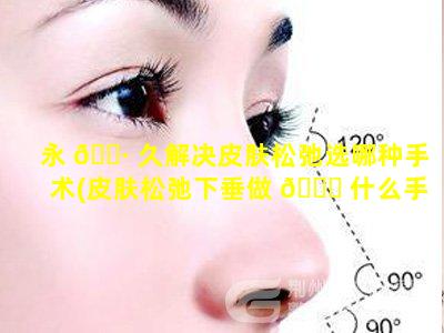 永 🕷 久解决皮肤松弛选哪种手术(皮肤松弛下垂做 🐟 什么手术提升比较好)